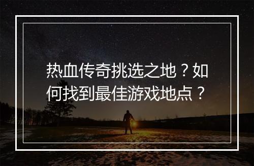 热血传奇挑选之地？如何找到最佳游戏地点？