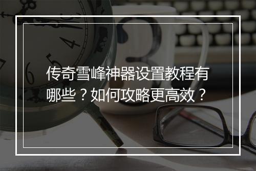 传奇雪峰神器设置教程有哪些？如何攻略更高效？