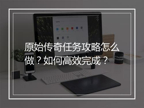 原始传奇任务攻略怎么做？如何高效完成？