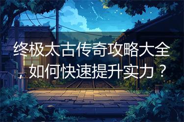 终极太古传奇攻略大全，如何快速提升实力？