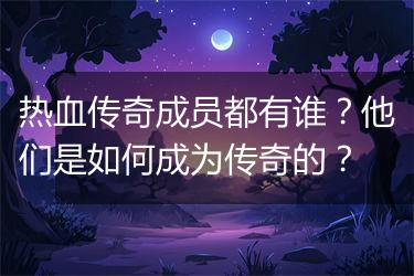 热血传奇成员都有谁？他们是如何成为传奇的？