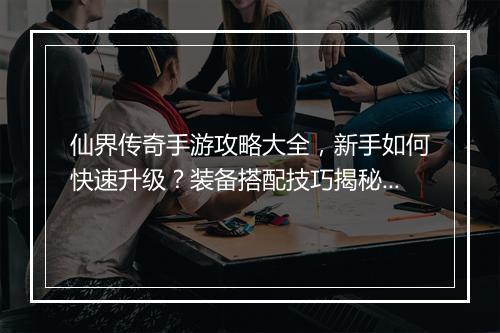 仙界传奇手游攻略大全，新手如何快速升级？装备搭配技巧揭秘？