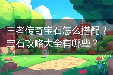 王者传奇宝石怎么搭配？宝石攻略大全有哪些？