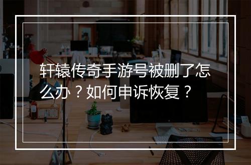 轩辕传奇手游号被删了怎么办？如何申诉恢复？
