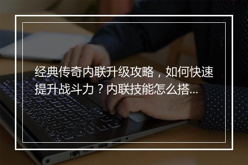 经典传奇内联升级攻略，如何快速提升战斗力？内联技能怎么搭配？