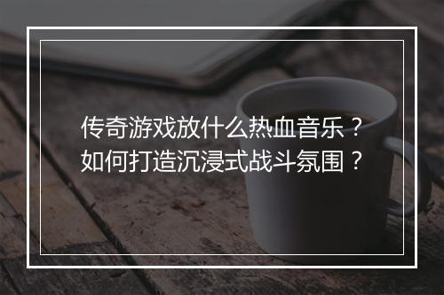 传奇游戏放什么热血音乐？如何打造沉浸式战斗氛围？