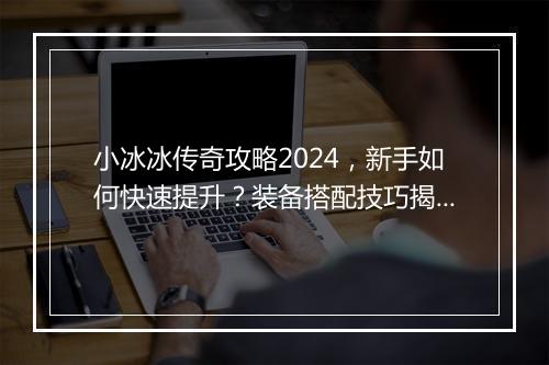 小冰冰传奇攻略2024，新手如何快速提升？装备搭配技巧揭秘？