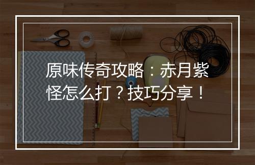 原味传奇攻略：赤月紫怪怎么打？技巧分享！