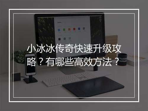 小冰冰传奇快速升级攻略？有哪些高效方法？
