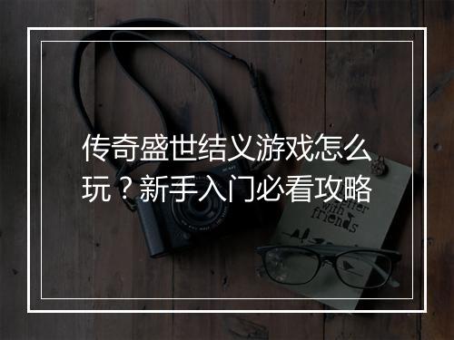 传奇盛世结义游戏怎么玩？新手入门必看攻略