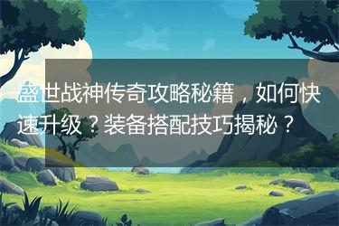 盛世战神传奇攻略秘籍，如何快速升级？装备搭配技巧揭秘？