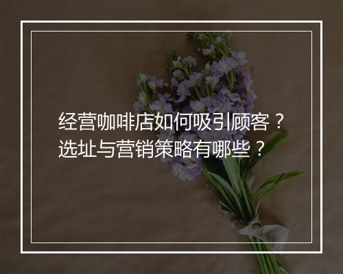 经营咖啡店如何吸引顾客？选址与营销策略有哪些？