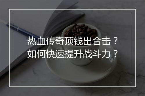 热血传奇顶钱出合击？如何快速提升战斗力？