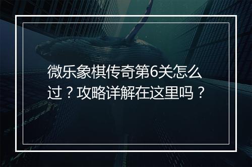 微乐象棋传奇第6关怎么过？攻略详解在这里吗？