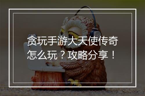 贪玩手游大天使传奇怎么玩？攻略分享！