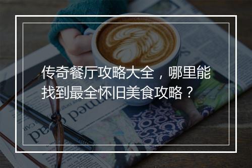 传奇餐厅攻略大全，哪里能找到最全怀旧美食攻略？