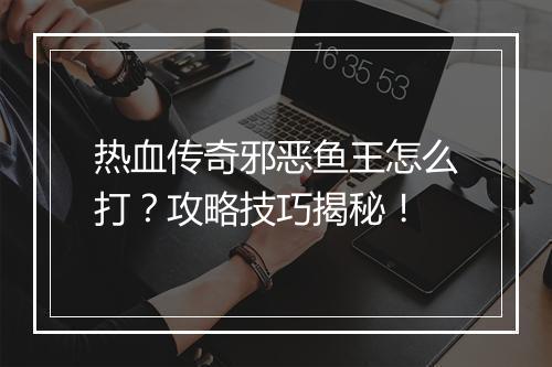 热血传奇邪恶鱼王怎么打？攻略技巧揭秘！