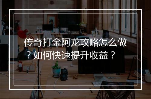 传奇打金阿龙攻略怎么做？如何快速提升收益？