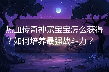 热血传奇神宠宝宝怎么获得？如何培养最强战斗力？