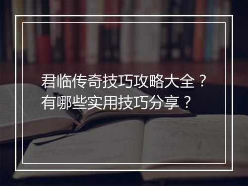 君临传奇技巧攻略大全？有哪些实用技巧分享？