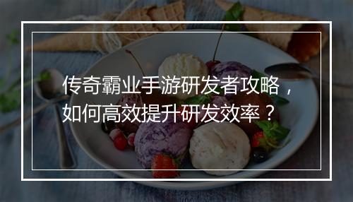 传奇霸业手游研发者攻略，如何高效提升研发效率？