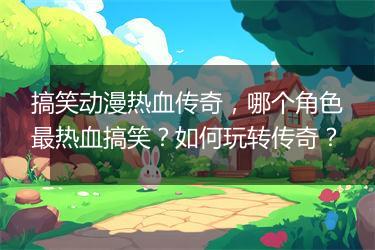 搞笑动漫热血传奇，哪个角色最热血搞笑？如何玩转传奇？