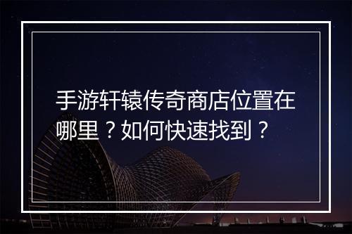 手游轩辕传奇商店位置在哪里？如何快速找到？