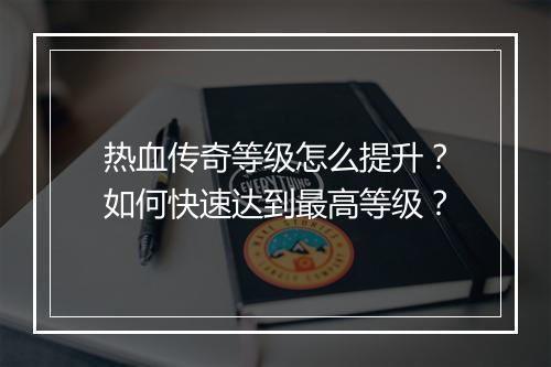 热血传奇等级怎么提升？如何快速达到最高等级？