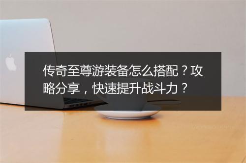 传奇至尊游装备怎么搭配？攻略分享，快速提升战斗力？