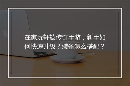 在家玩轩辕传奇手游，新手如何快速升级？装备怎么搭配？