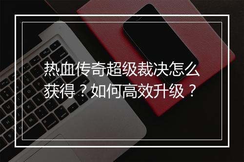 热血传奇超级裁决怎么获得？如何高效升级？
