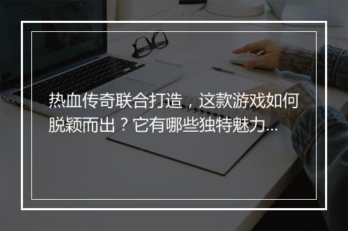 热血传奇联合打造，这款游戏如何脱颖而出？它有哪些独特魅力？