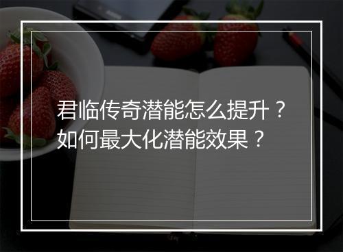 君临传奇潜能怎么提升？如何最大化潜能效果？