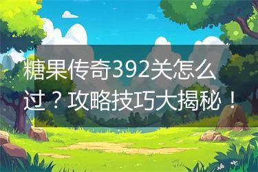 糖果传奇392关怎么过？攻略技巧大揭秘！