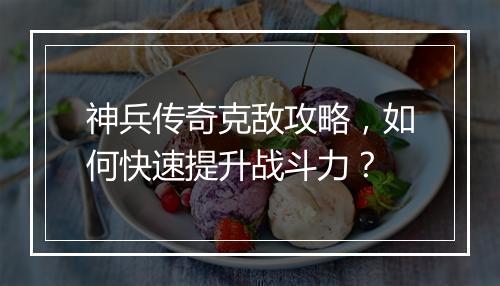 神兵传奇克敌攻略，如何快速提升战斗力？