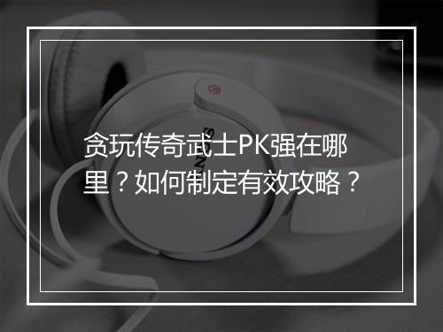 贪玩传奇武士PK强在哪里？如何制定有效攻略？