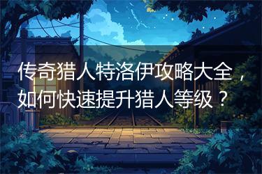 传奇猎人特洛伊攻略大全，如何快速提升猎人等级？