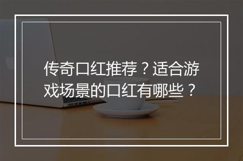 传奇口红推荐？适合游戏场景的口红有哪些？