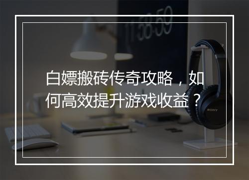 白嫖搬砖传奇攻略，如何高效提升游戏收益？