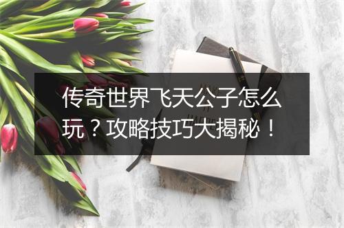 传奇世界飞天公子怎么玩？攻略技巧大揭秘！
