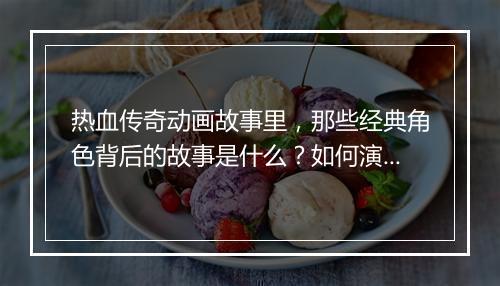 热血传奇动画故事里，那些经典角色背后的故事是什么？如何演绎传奇？