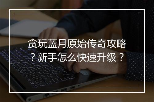 贪玩蓝月原始传奇攻略？新手怎么快速升级？