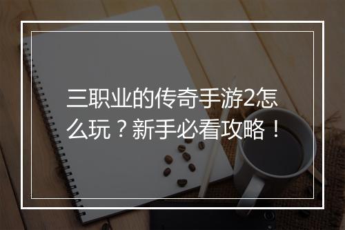 三职业的传奇手游2怎么玩？新手必看攻略！