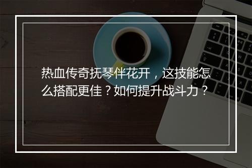 热血传奇抚琴伴花开，这技能怎么搭配更佳？如何提升战斗力？