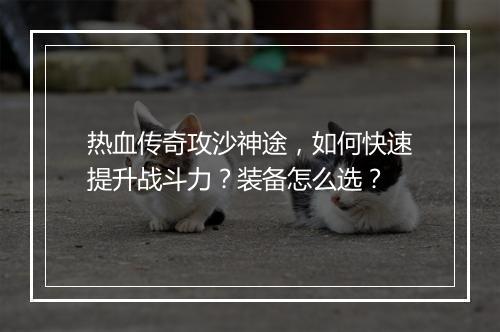 热血传奇攻沙神途，如何快速提升战斗力？装备怎么选？
