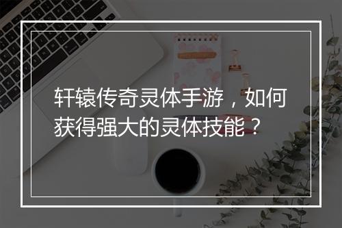 轩辕传奇灵体手游，如何获得强大的灵体技能？