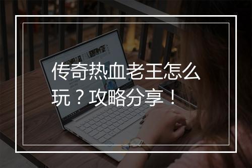 传奇热血老王怎么玩？攻略分享！