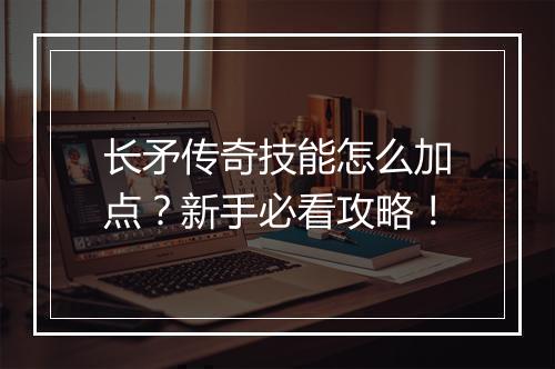 长矛传奇技能怎么加点？新手必看攻略！