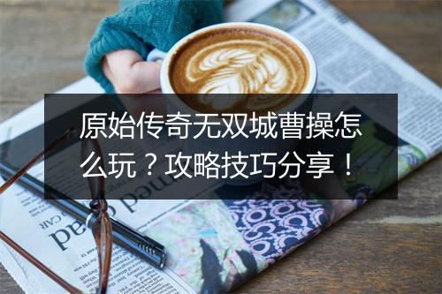 原始传奇无双城曹操怎么玩？攻略技巧分享！