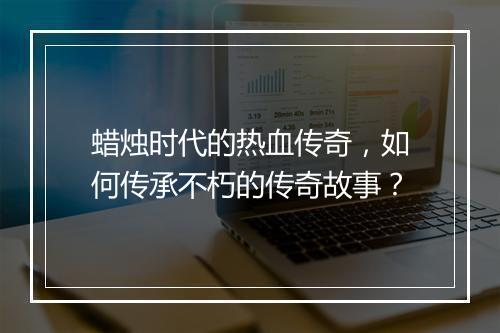 蜡烛时代的热血传奇，如何传承不朽的传奇故事？
